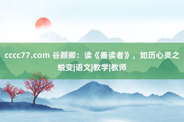 cccc77.com 谷颜卿：读《善读者》，如历心灵之蜕变|语文|教学|教师