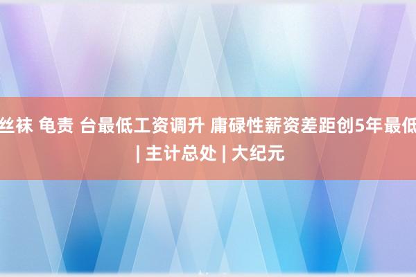 丝袜 龟责 台最低工资调升 庸碌性薪资差距创5年最低 | 主计总处 | 大纪元