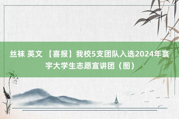 丝袜 英文 【喜报】我校5支团队入选2024年寰宇大学生志愿宣讲团（图）