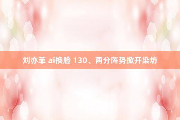 刘亦菲 ai换脸 130、两分阵势掀开染坊