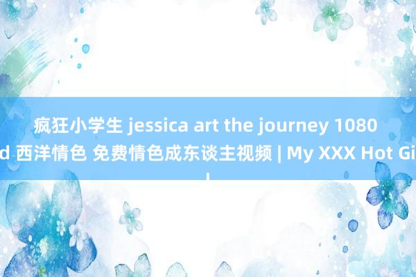 疯狂小学生 jessica art the journey 1080 hd 西洋情色 免费情色成东谈主视频 | My XXX Hot Girl