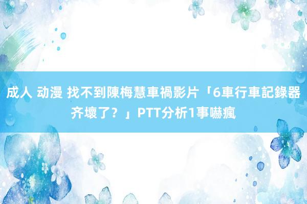 成人 动漫 找不到陳梅慧車禍影片「6車行車記錄器齐壞了？」PTT分析1事嚇瘋