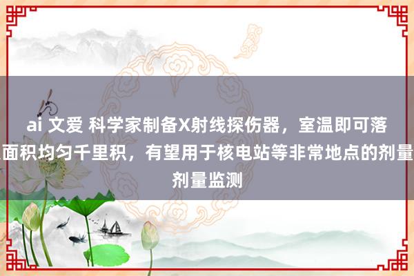 ai 文爱 科学家制备X射线探伤器，室温即可落幕大面积均匀千里积，有望用于核电站等非常地点的剂量监测