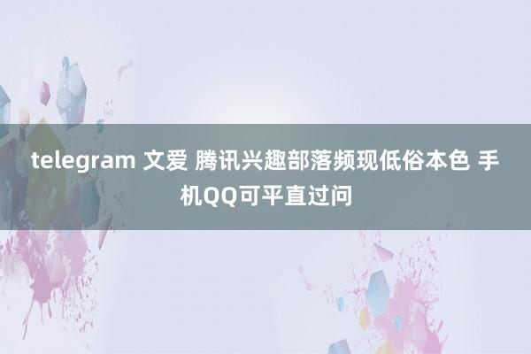 telegram 文爱 腾讯兴趣部落频现低俗本色 手机QQ可平直过问