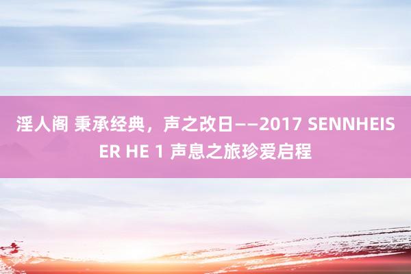 淫人阁 秉承经典，声之改日——2017 SENNHEISER HE 1 声息之旅珍爱启程