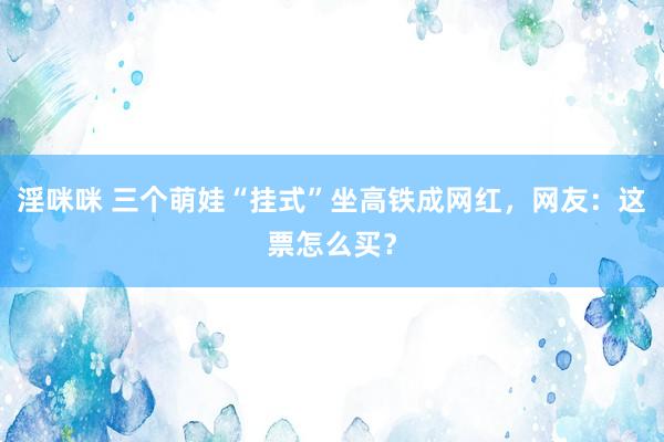 淫咪咪 三个萌娃“挂式”坐高铁成网红，网友：这票怎么买？