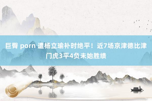 巨臀 porn 遭杨立瑜补时绝平！近7场京津德比津门虎3平4负未始胜绩