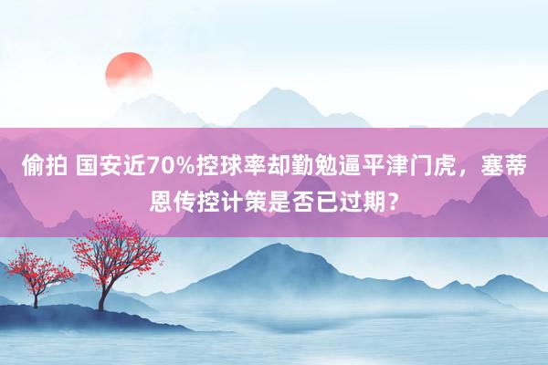 偷拍 国安近70%控球率却勤勉逼平津门虎，塞蒂恩传控计策是否已过期？
