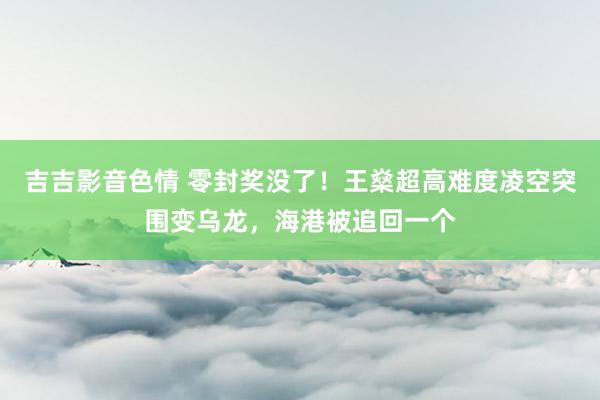 吉吉影音色情 零封奖没了！王燊超高难度凌空突围变乌龙，海港被追回一个